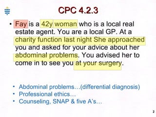 CPC 4.2.3 Fay is a 42y woman who is a local real estate agent. You are a local GP. At a charity function last night She approached you and asked for your advice about her abdominal problems. You advised her to come in to see you at your surgery.  Abdominal problems…(differential diagnosis) Professional ethics… Counseling, SNAP & five A’s…  