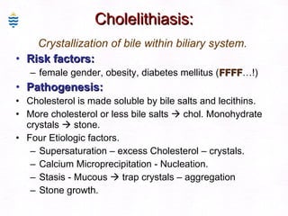 Cholelithiasis: Crystallization of bile within biliary system. Risk factors:   female gender, obesity, diabetes mellitus ( FFFF …!) Pathogenesis:  Cholesterol is made soluble by bile salts and lecithins. More cholesterol or less bile salts    chol. Monohydrate crystals    stone. Four Etiologic factors.  Supersaturation – excess Cholesterol – crystals. Calcium Microprecipitation - Nucleation. Stasis - Mucous    trap crystals – aggregation Stone growth. 