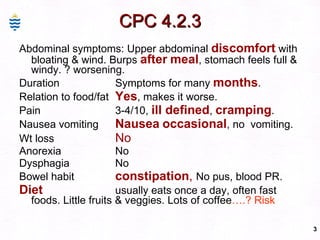 CPC 4.2.3 Abdominal symptoms: Upper abdominal  discomfort  with bloating & wind. Burps  after   meal , stomach feels full & windy. ? worsening. Duration Symptoms for many  months . Relation to food/fat Yes , makes it worse. Pain  3-4/10,  ill defined ,  cramping . Nausea vomiting Nausea   occasional , no  vomiting. Wt loss No Anorexia No Dysphagia No Bowel habit constipation ,  No pus, blood PR. Diet usually eats once a day, often fast foods. Little fruits & veggies. Lots of coffee ….? Risk 