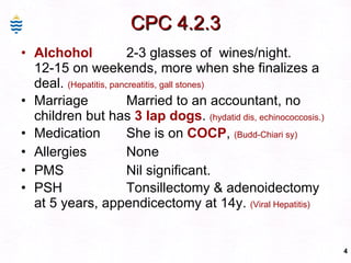 CPC 4.2.3 Alchohol 2-3 glasses of  wines/night. 12-15 on weekends, more when she finalizes a deal.  (Hepatitis, pancreatitis, gall stones) Marriage Married to an accountant, no children but has  3 lap dogs .  (hydatid dis, echinococcosis.) Medication She is on  COCP ,  (Budd-Chiari sy) Allergies None PMS Nil significant. PSH Tonsillectomy & adenoidectomy at 5 years, appendicectomy at 14y.  (Viral Hepatitis) 