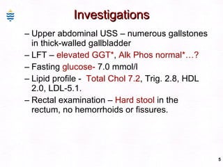 Investigations Upper abdominal USS – numerous gallstones in thick-walled gallbladder LFT –  elevated GGT* ,  Alk Phos normal*…? Fasting  glucose-  7.0 mmol/l Lipid profile -  Total Chol 7.2 , Trig. 2.8, HDL 2.0, LDL-5.1. Rectal examination –  Hard stool  in the rectum, no hemorrhoids or fissures. 