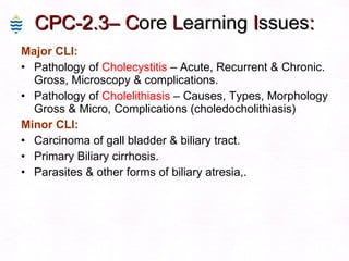 CPC-2.3– C ore  L earning  I ssues : Major CLI: Pathology of  Cholecystitis  – Acute, Recurrent & Chronic. Gross, Microscopy & complications. Pathology of  Cholelithiasis  – Causes, Types, Morphology Gross & Micro, Complications (choledocholithiasis)  Minor CLI: Carcinoma of gall bladder & biliary tract. Primary Biliary cirrhosis. Parasites & other forms of biliary atresia,. 