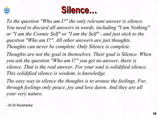 Silence… To the question "Who am I?" the only relevant answer is silence. You need to discard all answers in words, including "I am Nothing" or "I am the Cosmic Self" or "I am the Self" - and just stick to the question "Who am I?". All other answers are just thoughts. Thoughts can never be complete. Only Silence is complete. Thoughts are not the goal in themselves. Their goal is Silence. When you ask the question "Who am I?" you get no answer, there is silence. That is the real answer. For your soul is solidified silence. This solidified silence is wisdom, is knowledge. The easy way to silence the thoughts is to arouse the feelings. For, through feelings only peace, joy and love dawn. And they are all your very nature. - Sri Sri Ravishankar 