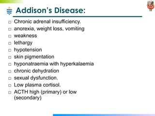 Addison’s Disease: Chronic adrenal insufficiency. anorexia, weight loss, vomiting  weakness  lethargy  hypotension  skin pigmentation  hyponatraemia with hyperkalaemia  chronic dehydration  sexual dysfunction. Low plasma cortisol. ACTH high (primary) or low (secondary) 