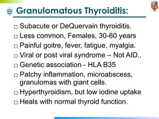 Granulomatous Thyroiditis: Subacute or DeQuervain thyroiditis. Less common, Females, 30-60 years Painful goitre, fever, fatigue, myalgia. Viral or post viral syndrome – Not AID.. Genetic association - HLA B35 Patchy inflammation, microabscess, granulomas with giant cells. Hyperthyroidism, but low iodine uptake Heals with normal thyroid function. 