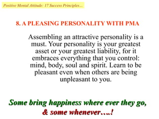 8. A PLEASING PERSONALITY WITH PMA Assembling an attractive personality is a must. Your personality is your greatest asset or your greatest liability, for it embraces everything that you control: mind, body, soul and spirit. Learn to be pleasant even when others are being unpleasant to you. Positive Mental Attitude: 17 Success Principles… Some bring happiness where ever they go,  & some whenever….!  