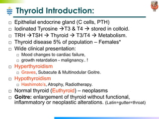 Thyroid Introduction: Epithelial endocrine gland (C cells, PTH) Iodinated Tyrosine   T3 & T4    stored in colloid. TRH   TSH    Thyroid    T3/T4    Metabolism. Thyroid disease 5% of population – Females* Wide clinical presentation:  Mood changes to cardiac failure,  growth retardation - malignancy.. ! Hyperthyroidism Graves , Subacute & Multinodular Goitre. Hypothyroidism Hashimoto’s , Atrophy, Radiotherapy. Normal thyroid ( Euthyroid ) – neoplasms Goitre:  enlargement of thyroid without functional, inflammatory or neoplastic alterations.  (Latin=gutter=throat)  