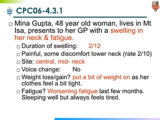 CPC06-4.3.1 Mina Gupta, 48 year old woman, lives in Mt Isa, presents to her GP with a  swelling in her neck & fatigue. Duration of swelling:  2/12 Painful, some discomfort lower neck (rate 2/10) Site:  central, mid- neck Voice change: No Weight loss/gain? put a bit of weight on  as her clothes feel a bit tight. Fatigue?  Worsening fatigue  last few months.  Sleeping well but always feels tired. 