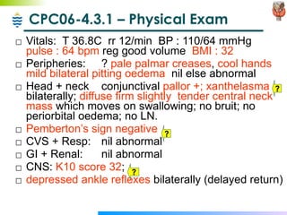 CPC06-4.3.1 – Physical Exam Vitals:  T 36.8C  rr 12/min  BP : 110/64 mmHg  pulse : 64 bpm  reg good volume  BMI : 32 Peripheries:  ?  pale palmar creases ,  cool hands   mild bilateral pitting oedema   nil else abnormal Head + neck  conjunctival  pallor +;   xanthelasma  bilaterally;  diffuse firm slightly  tender central neck mass  which moves on swallowing; no bruit; no periorbital oedema; no LN. Pemberton’s sign negative CVS + Resp:  nil abnormal GI + Renal: nil abnormal CNS:  K10 score 32 ;  depressed ankle reflexes  bilaterally (delayed return) ? ? ? 