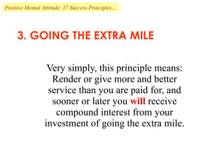 3. GOING THE EXTRA MILE Very simply, this principle means: Render or give more and better service than you are paid for, and sooner or later you  will  receive compound interest from your investment of going the extra mile. Positive Mental Attitude: 17 Success Principles… 