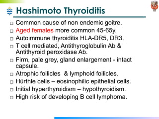 Hashimoto Thyroiditis Common cause of non endemic goitre. Aged females  more common 45-65y. Autoimmune thyroiditis HLA-DR5, DR3. T cell mediated, Antithyroglobulin Ab & Antithyroid peroxidase Ab. Firm, pale grey, gland enlargement - intact capsule. Atrophic follicles  & lymphoid follicles. H ü rthle cells – eosinophilic epithelial cells. Initial hyperthyroidism – hypothyroidism. High risk of developing B cell lymphoma. 