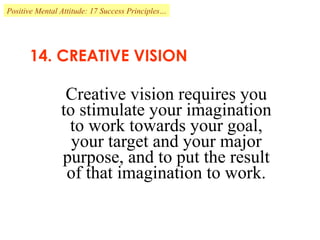 14. CREATIVE VISION Creative vision requires you to stimulate your imagination to work towards your goal, your target and your major purpose, and to put the result of that imagination to work. Positive Mental Attitude: 17 Success Principles… 