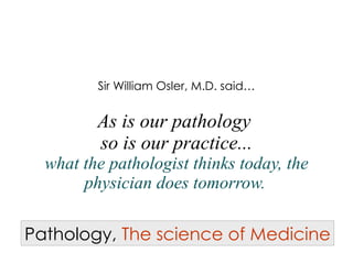 Sir William Osler, M.D. said…   As is our pathology  so is our practice... what the pathologist thinks today, the physician does tomorrow.   Pathology,   The science of Medicine 