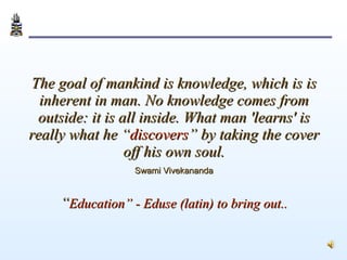 The goal of mankind is knowledge, which is is inherent in man. No knowledge comes from outside: it is all inside. What man 'learns' is really what he “ discovers ” by taking the cover off his own soul.   Swami Vivekananda   “ Education” - Eduse (latin) to bring out.. 