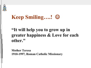 Keep Smiling….!   “ It will help you to grow up in greater happiness & Love for each other.&quot; Mother Teresa 1910-1997, Roman Catholic Missionary 