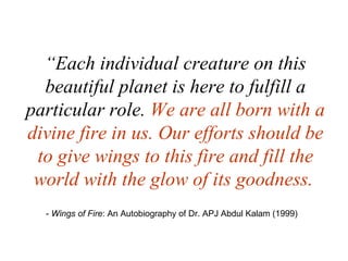 “ Each individual creature on this beautiful planet is here to fulfill a particular role.  We are all born with a divine fire in us. Our efforts should be to give wings to this fire and fill the world with the glow of its goodness.   -  Wings of Fire : An Autobiography of Dr. APJ Abdul Kalam (1999)  