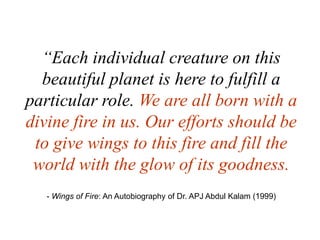 “Each individual creature on this beautiful planet is here to fulfill a particular role. We are all born with a divine fire in us. Our efforts should be to give wings to this fire and fill the world with the glow of its goodness. - Wings of Fire: An Autobiography of Dr. APJ Abdul Kalam (1999)    