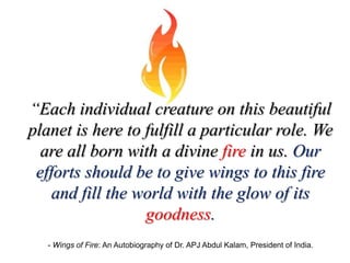 “Each individual creature on this beautiful
planet is here to fulfill a particular role. We
  are all born with a divine fire in us. Our
 efforts should be to give wings to this fire
    and fill the world with the glow of its
                  goodness.
   - Wings of Fire: An Autobiography of Dr. APJ Abdul Kalam, President of India.
 