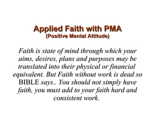Applied Faith with PMA (Positive Mental Attitude) Faith is state of mind through which your aims, desires, plans and purposes may be translated into their physical or financial  equivalent. But Faith without work is dead so  BIBLE  says.. You should not simply have faith, you must add to your faith hard and consistent work.   