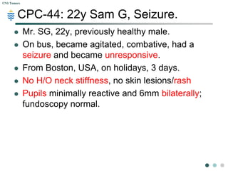 CNS Tumors



        CPC-44: 22y Sam G, Seizure.
            Mr. SG, 22y, previously healthy male.
            On bus, became agitated, combative, had a
             seizure and became unresponsive.
            From Boston, USA, on holidays, 3 days.
            No H/O neck stiffness, no skin lesions/rash
            Pupils minimally reactive and 6mm bilaterally;
             fundoscopy normal.
 
