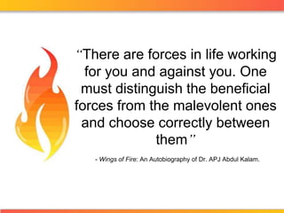 “There are forces in life working
  for you and against you. One
 must distinguish the beneficial
forces from the malevolent ones
 and choose correctly between
             them”
   - Wings of Fire: An Autobiography of Dr. APJ Abdul Kalam.
 