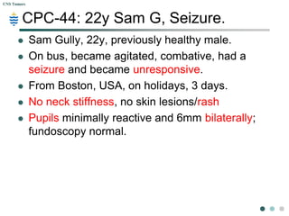 CPC-44: 22y Sam G, Seizure.  Sam Gully, 22y, previously healthy male. On bus, became agitated, combative, had a seizure and became unresponsive.  From Boston, USA, on holidays, 3 days. No neck stiffness, no skin lesions/rash Pupils minimally reactive and 6mm bilaterally; fundoscopy normal. 