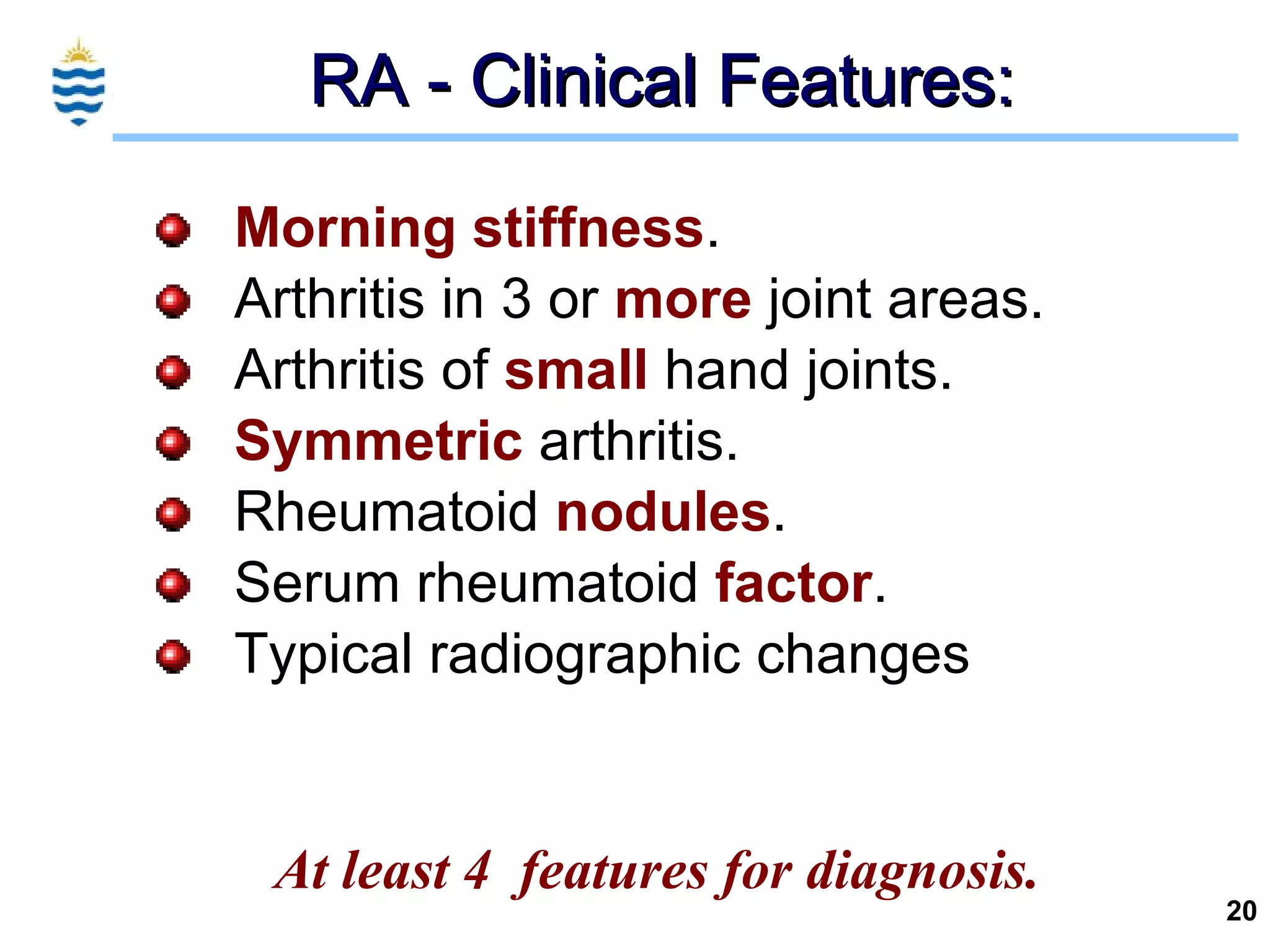 RA - Clinical Features: Morning   stiffness . Arthritis in 3 or  more  joint areas. Arthritis of  small  hand joints. Symmetric  arthritis. Rheumatoid  nodules . Serum rheumatoid  factor . Typical radiographic changes At least 4  features for diagnosis. 