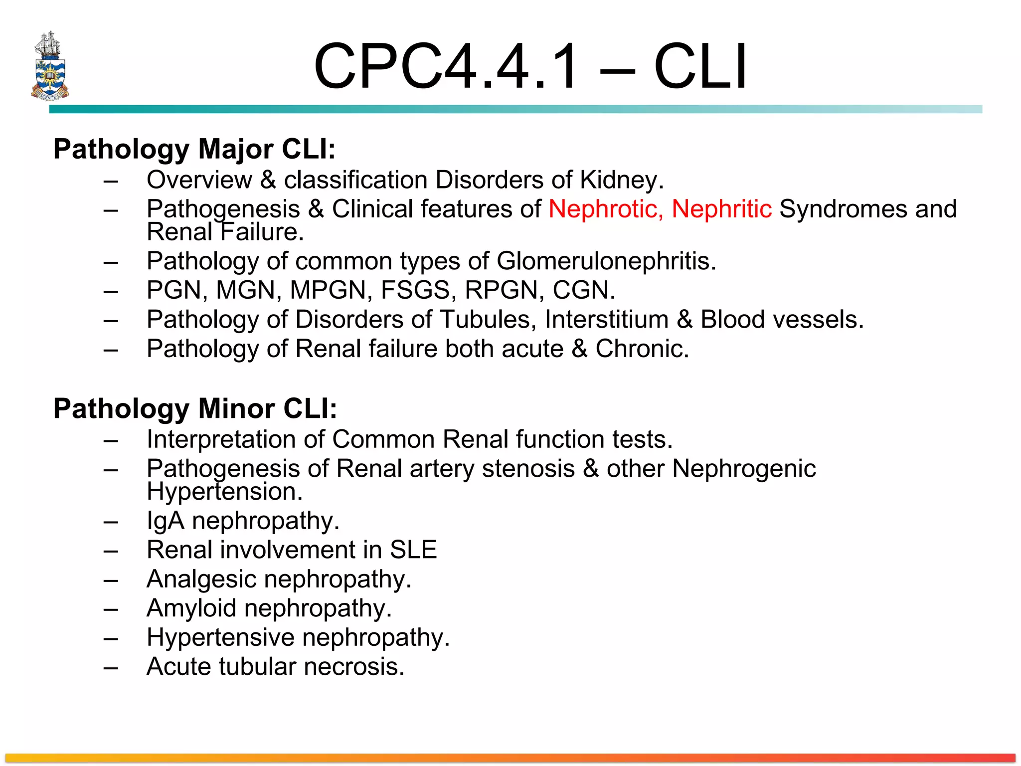 CPC4.4.1 – CLI Pathology Major CLI:  Overview & classification Disorders of Kidney.  Pathogenesis & Clinical features of  Nephrotic, Nephritic  Syndromes and Renal Failure.  Pathology of common types of Glomerulonephritis.  PGN, MGN, MPGN, FSGS, RPGN, CGN. Pathology of Disorders of Tubules, Interstitium & Blood vessels. Pathology of Renal failure both acute & Chronic.  Pathology Minor CLI: Interpretation of Common Renal function tests. Pathogenesis of Renal artery stenosis & other Nephrogenic Hypertension. IgA nephropathy. Renal involvement in SLE  Analgesic nephropathy. Amyloid nephropathy.  Hypertensive nephropathy.  Acute tubular necrosis.  