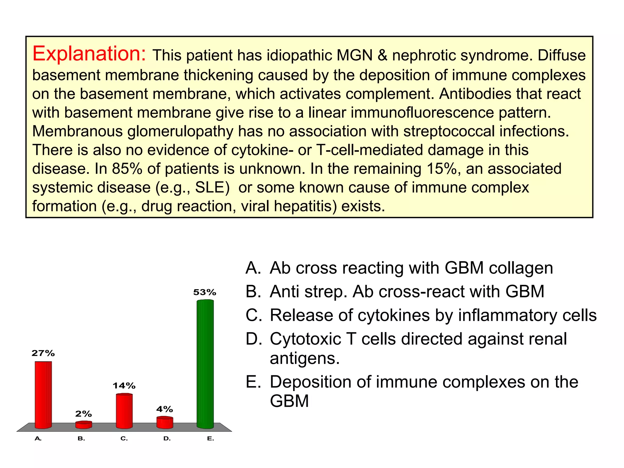 49y male, Ankle & Foot swelling for 2 months.24h urine yielded 4.1g protein. No DM, SLE or Hyepertension. No response to steroid therapy. Renal biopsy showed diffusely thick cap basement membrane with granular C3 deposition. Two years later he developed chronic renal failure. What is the most likely pathogenesis? Ab cross reacting with GBM collagen  Anti strep. Ab cross-react with GBM  Release of cytokines by inflammatory cells  Cytotoxic T cells directed against renal antigens. Deposition of immune complexes on the GBM  Explanation:   This patient has idiopathic MGN & nephrotic syndrome. Diffuse basement membrane thickening caused by the deposition of immune complexes on the basement membrane, which activates complement. Antibodies that react with basement membrane give rise to a linear immunofluorescence pattern. Membranous glomerulopathy has no association with streptococcal infections. There is also no evidence of cytokine- or T-cell-mediated damage in this disease. In 85% of patients is unknown. In the remaining 15%, an associated systemic disease (e.g., SLE)  or some known cause of immune complex formation (e.g., drug reaction, viral hepatitis) exists.  