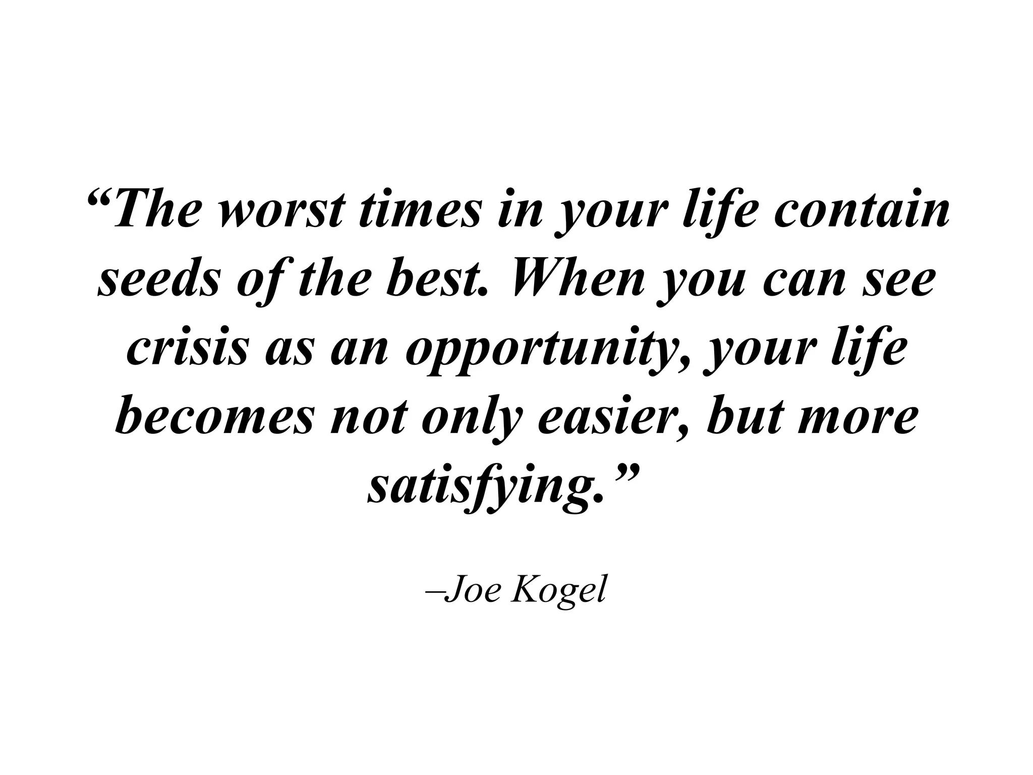 “ The worst times in your life contain seeds of the best. When you can see crisis as an opportunity, your life becomes not only easier, but more satisfying.”    –Joe Kogel 