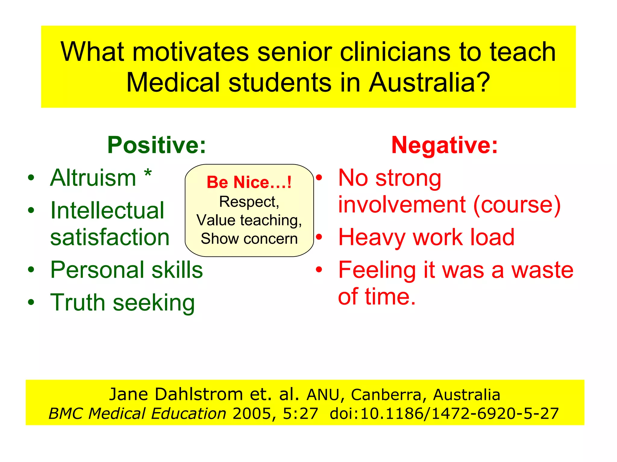 What motivates senior clinicians to teach Medical students in Australia? Positive: Altruism * Intellectual satisfaction Personal skills Truth seeking Negative: No strong involvement (course) Heavy work load  Feeling it was a waste of time.  Jane Dahlstrom et. al.  ANU, Canberra, Australia BMC Medical Education  2005, 5:27  doi:10.1186/1472-6920-5-27   Be Nice…! Respect, Value teaching,  Show concern 