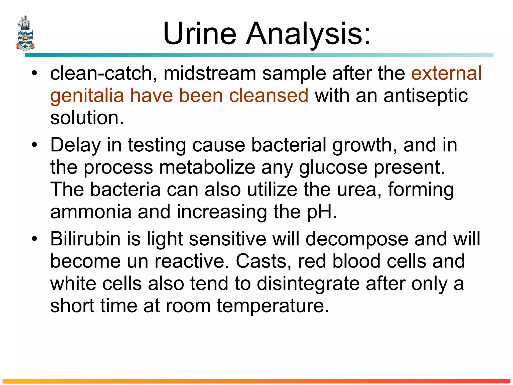 Urine Analysis: clean-catch, midstream sample after the  external genitalia have been cleansed  with an antiseptic solution. Delay in testing cause bacterial growth, and in the process metabolize any glucose present. The bacteria can also utilize the urea, forming ammonia and increasing the pH. Bilirubin is light sensitive will decompose and will become un reactive. Casts, red blood cells and white cells also tend to disintegrate after only a short time at room temperature.  