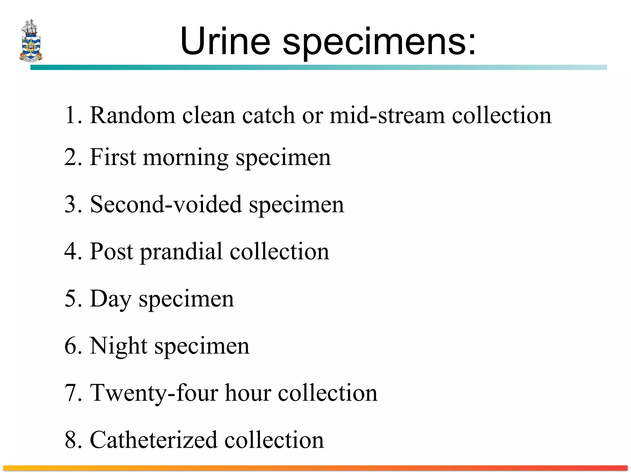 Urine specimens: 1. Random clean catch or mid-stream collection  2. First morning specimen  3. Second-voided specimen  4. Post prandial collection  5. Day specimen  6. Night specimen  7. Twenty-four hour collection  8. Catheterized collection  
