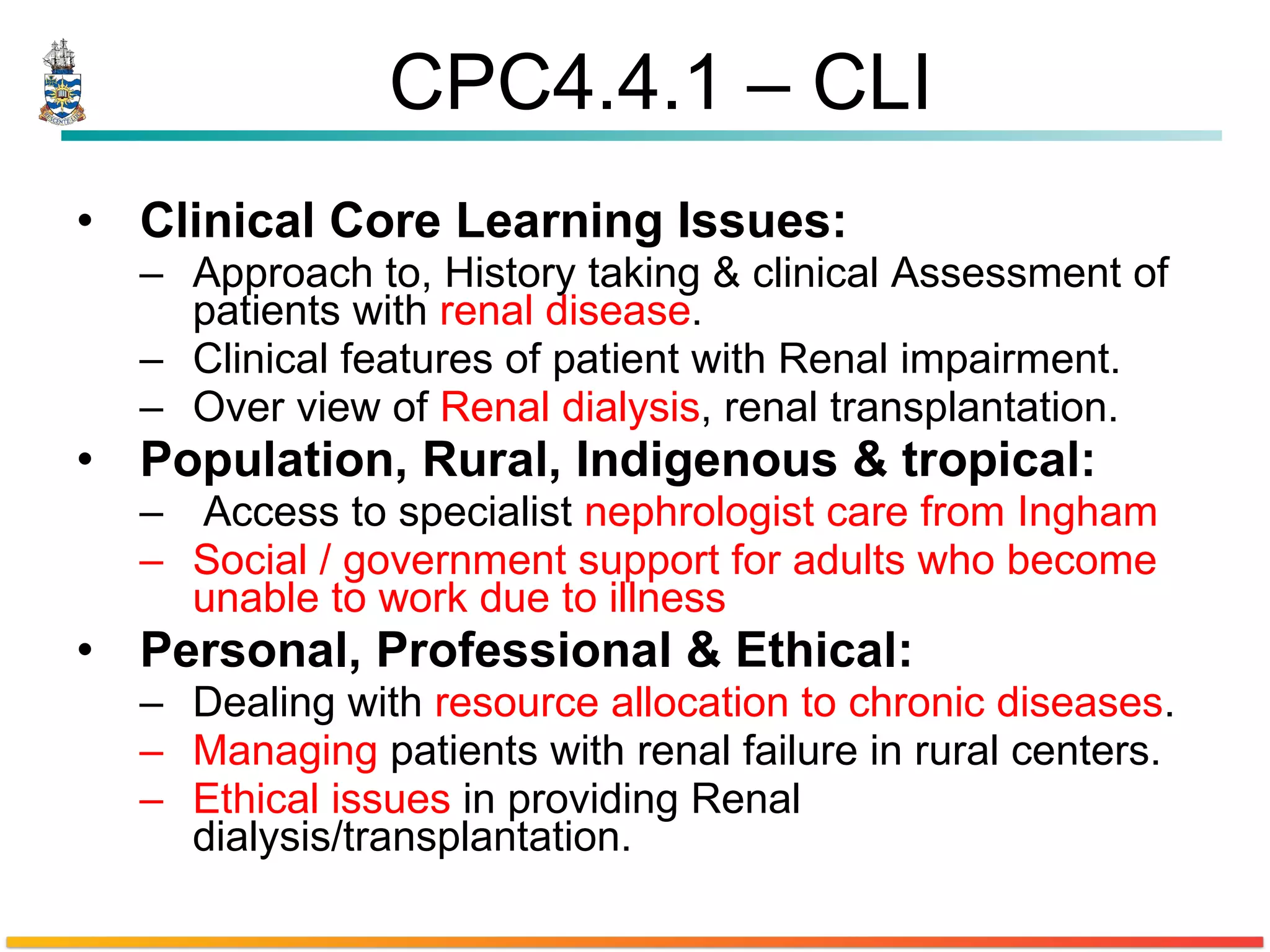 CPC4.4.1 – CLI Clinical Core Learning Issues: Approach to, History taking & clinical Assessment of patients with  renal disease . Clinical features of patient with Renal impairment. Over view of  Renal dialysis , renal transplantation. Population, Rural, Indigenous & tropical:  Access to specialist  nephrologist care from Ingham Social / government support for adults who become unable to work due to illness Personal, Professional & Ethical: Dealing with  resource allocation to chronic diseases . Managing  patients with renal failure in rural centers.  Ethical issues  in providing Renal dialysis/transplantation. 