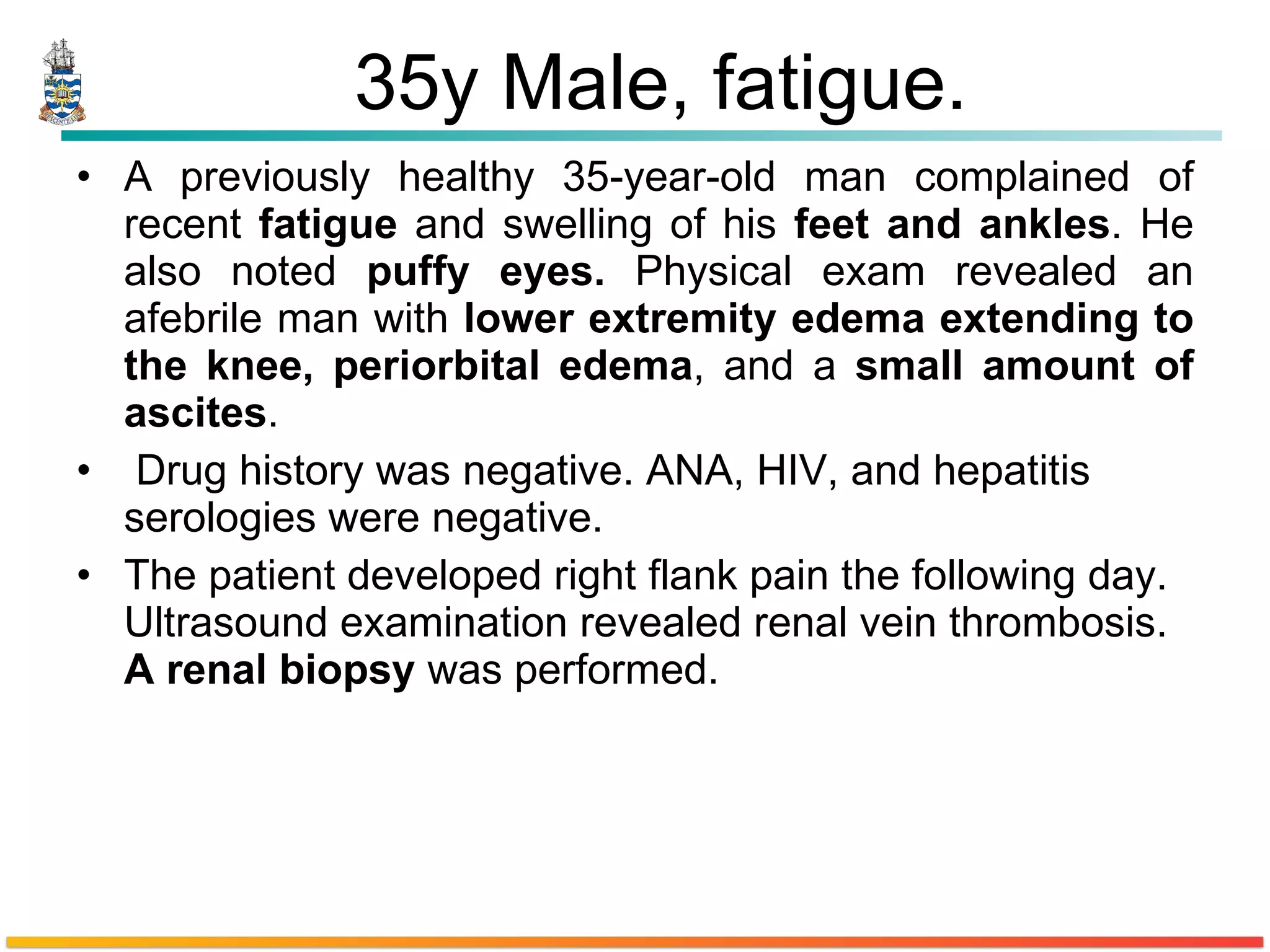 35y Male, fatigue. A previously healthy 35-year-old man complained of recent  fatigue  and swelling of his  feet and ankles . He also noted  puffy   eyes .  Physical exam revealed an afebrile man with  lower extremity  edema  extending to the knee,  periorbital  edema , and a  small amount of ascites . Drug history was negative. ANA, HIV, and hepatitis serologies were negative. The patient developed right  flank   pain  the following day. Ultrasound examination revealed renal vein thrombosis.  A renal biopsy  was performed. 