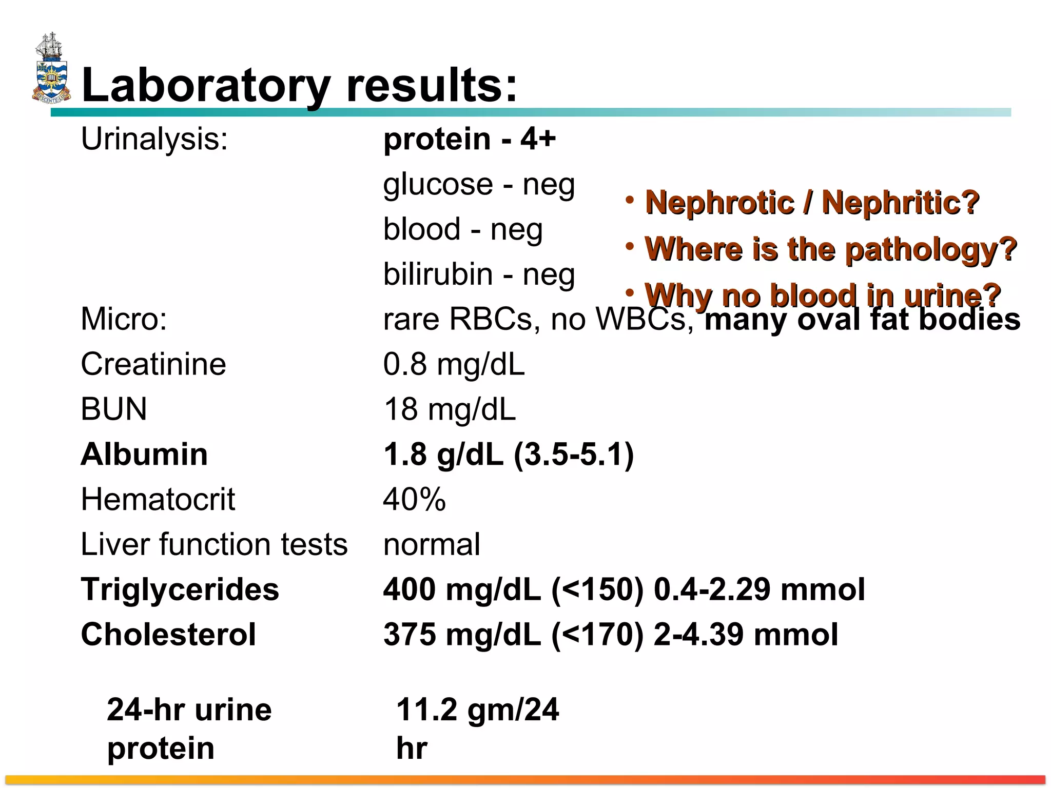 Nephrotic / Nephritic? Where is the pathology? Why no blood in urine? Laboratory results: Urinalysis: protein - 4+ glucose - neg blood - neg bilirubin - neg Micro: rare RBCs, no WBCs,  many oval fat bodies Creatinine 0.8 mg/dL BUN 18 mg/dL Albumin 1.8 g/dL (3.5-5.1) Hematocrit 40% Liver function tests normal Triglycerides 400 mg/dL (<150) 0.4-2.29 mmol Cholesterol 375 mg/dL (<170) 2-4.39 mmol 24-hr urine protein 11.2 gm/24 hr 
