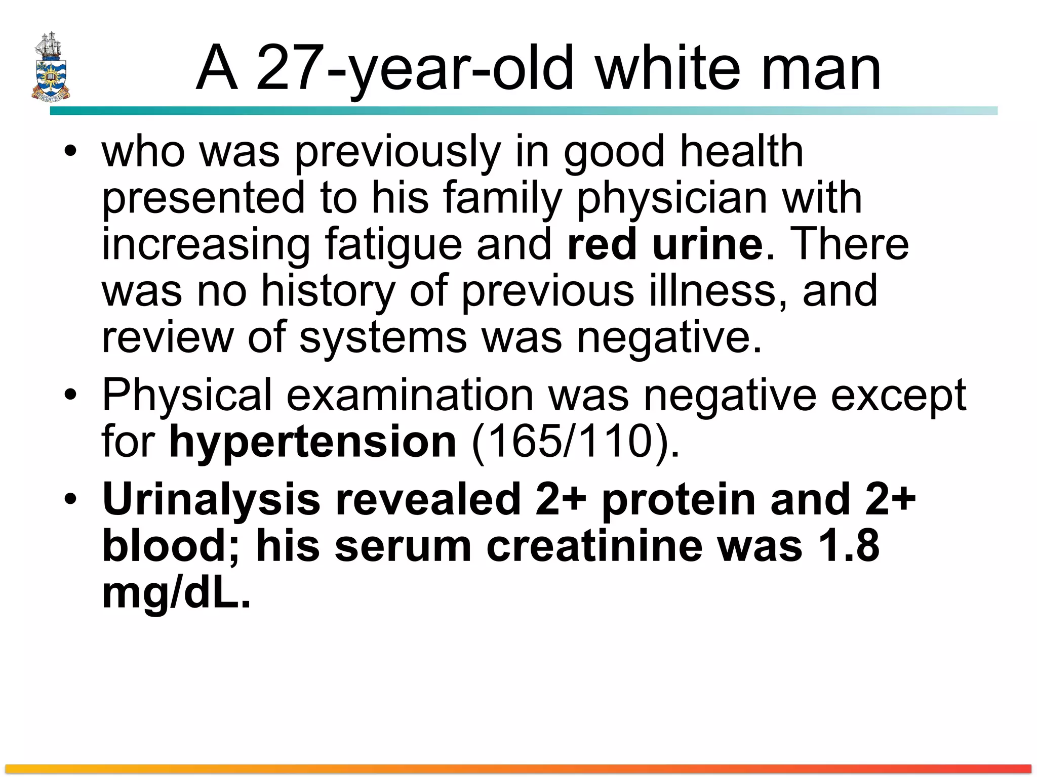 A 27-year-old white man who was previously in good health presented to his family physician with increasing fatigue and  red urine . There was no history of previous illness, and review of systems was negative.  Physical examination was negative except for  hypertension  (165/110).  Urinalysis revealed 2+ protein and 2+ blood; his serum creatinine was 1.8 mg/dL. 
