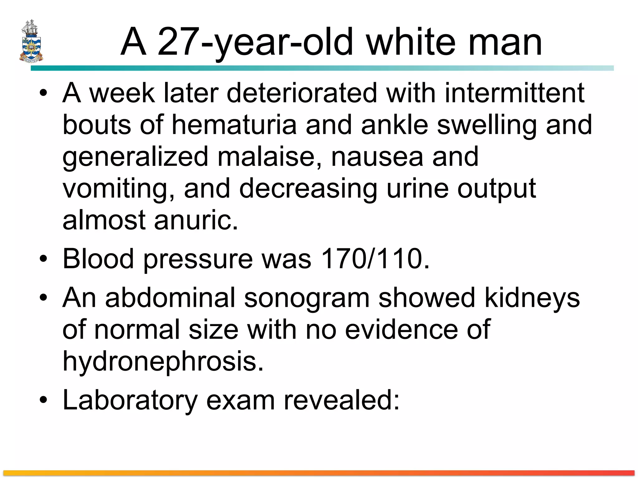 A 27-year-old white man A week later deteriorated with intermittent bouts of hematuria and ankle swelling and generalized malaise, nausea and vomiting, and decreasing urine output almost anuric. Blood pressure was 170/110.  An abdominal sonogram showed kidneys of normal size with no evidence of hydronephrosis.  Laboratory exam revealed: 