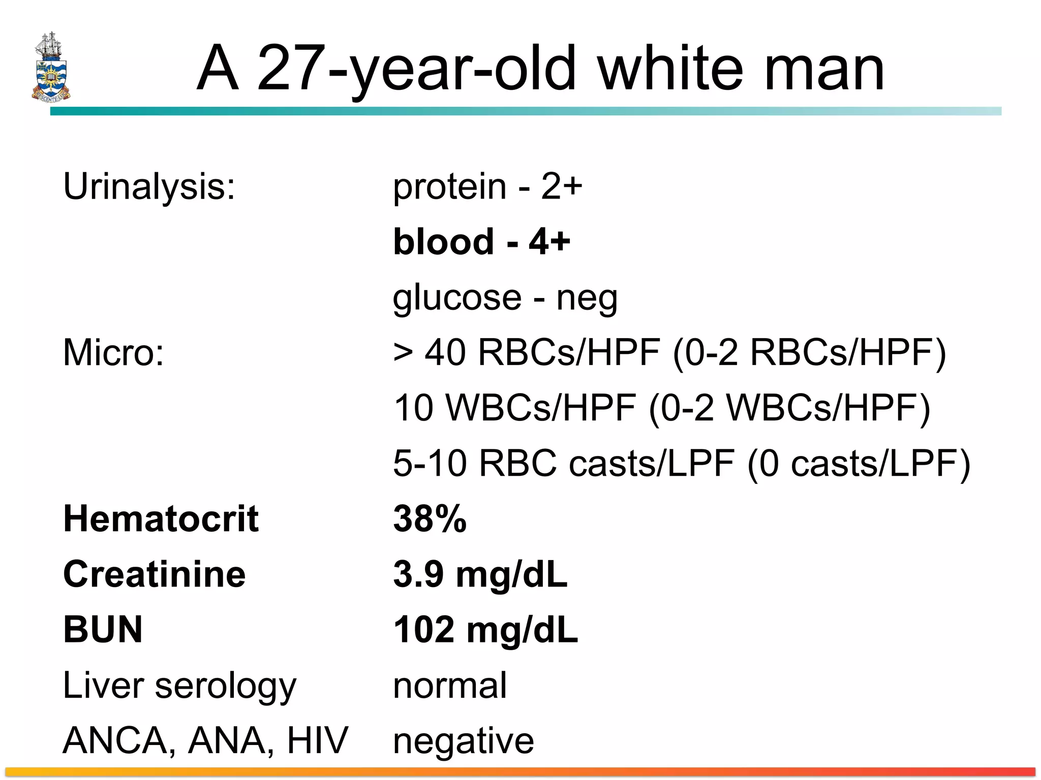 A 27-year-old white man Urinalysis: protein - 2+ blood - 4+ glucose - neg Micro: > 40 RBCs/HPF (0-2 RBCs/HPF) 10 WBCs/HPF (0-2 WBCs/HPF) 5-10 RBC casts/LPF (0 casts/LPF) Hematocrit 38% Creatinine 3.9 mg/dL BUN 102 mg/dL Liver serology normal ANCA, ANA, HIV negative 