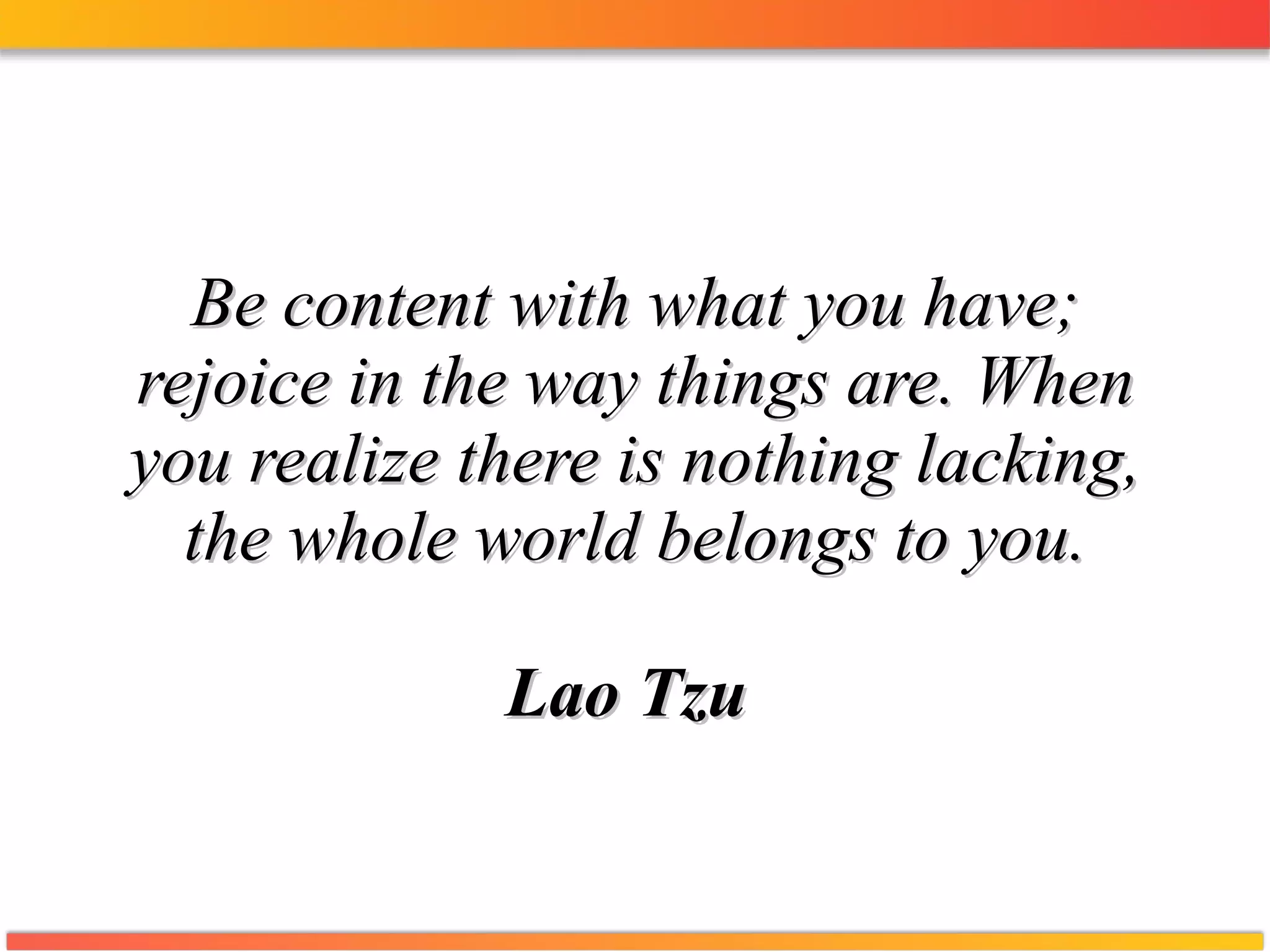 Be content with what you have; rejoice in the way things are. When you realize there is nothing lacking, the whole world belongs to you. Lao Tzu   