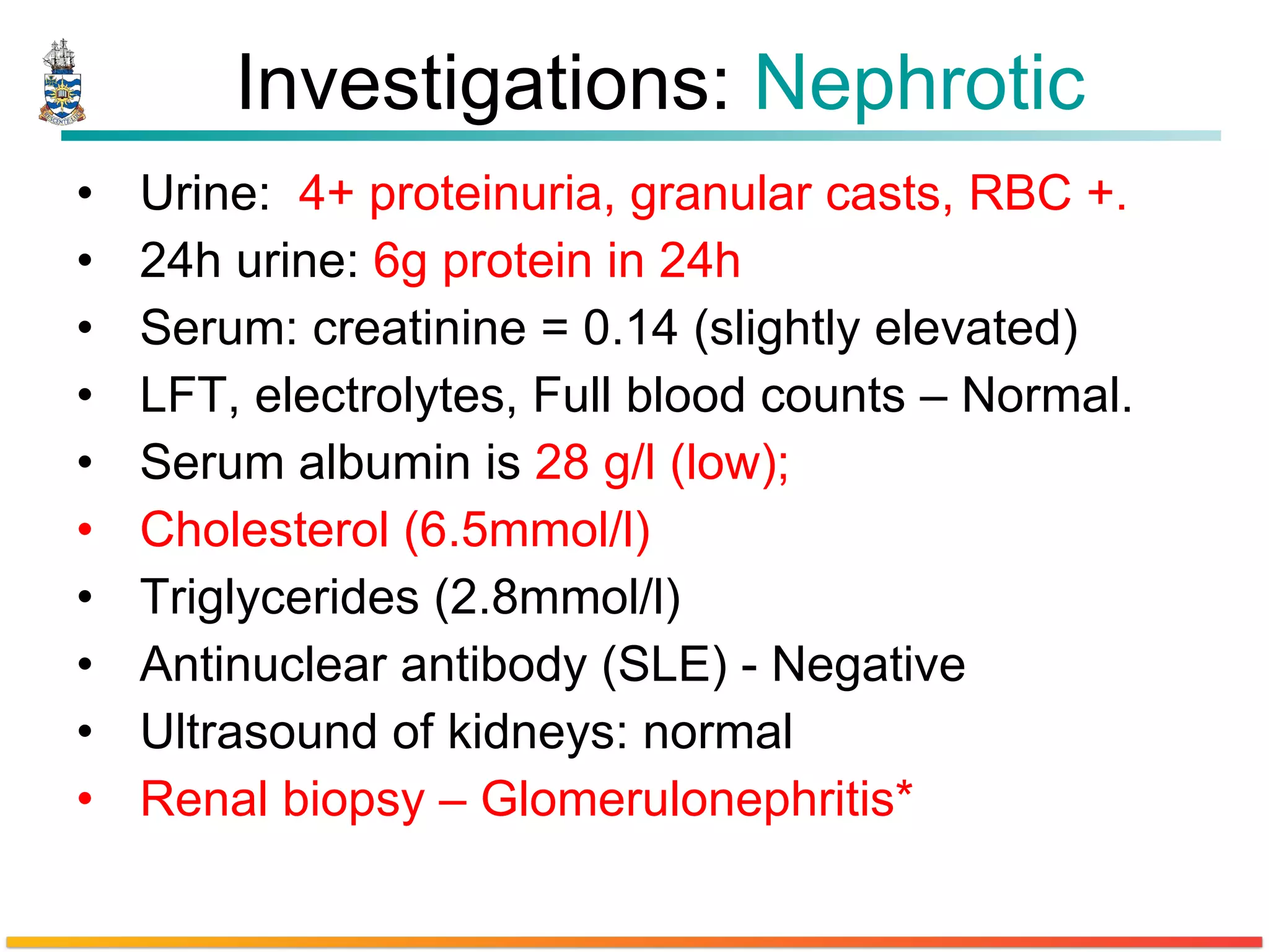 Investigations:  Nephrotic Urine:  4+ proteinuria, granular casts, RBC +. 24h urine:  6g protein in 24h  Serum: creatinine = 0.14 (slightly elevated) LFT, electrolytes, Full blood counts – Normal. Serum albumin is  28 g/l (low);   Cholesterol (6.5mmol/l)   Triglycerides (2.8mmol/l) Antinuclear antibody (SLE) - Negative Ultrasound of kidneys: normal  Renal biopsy – Glomerulonephritis* 