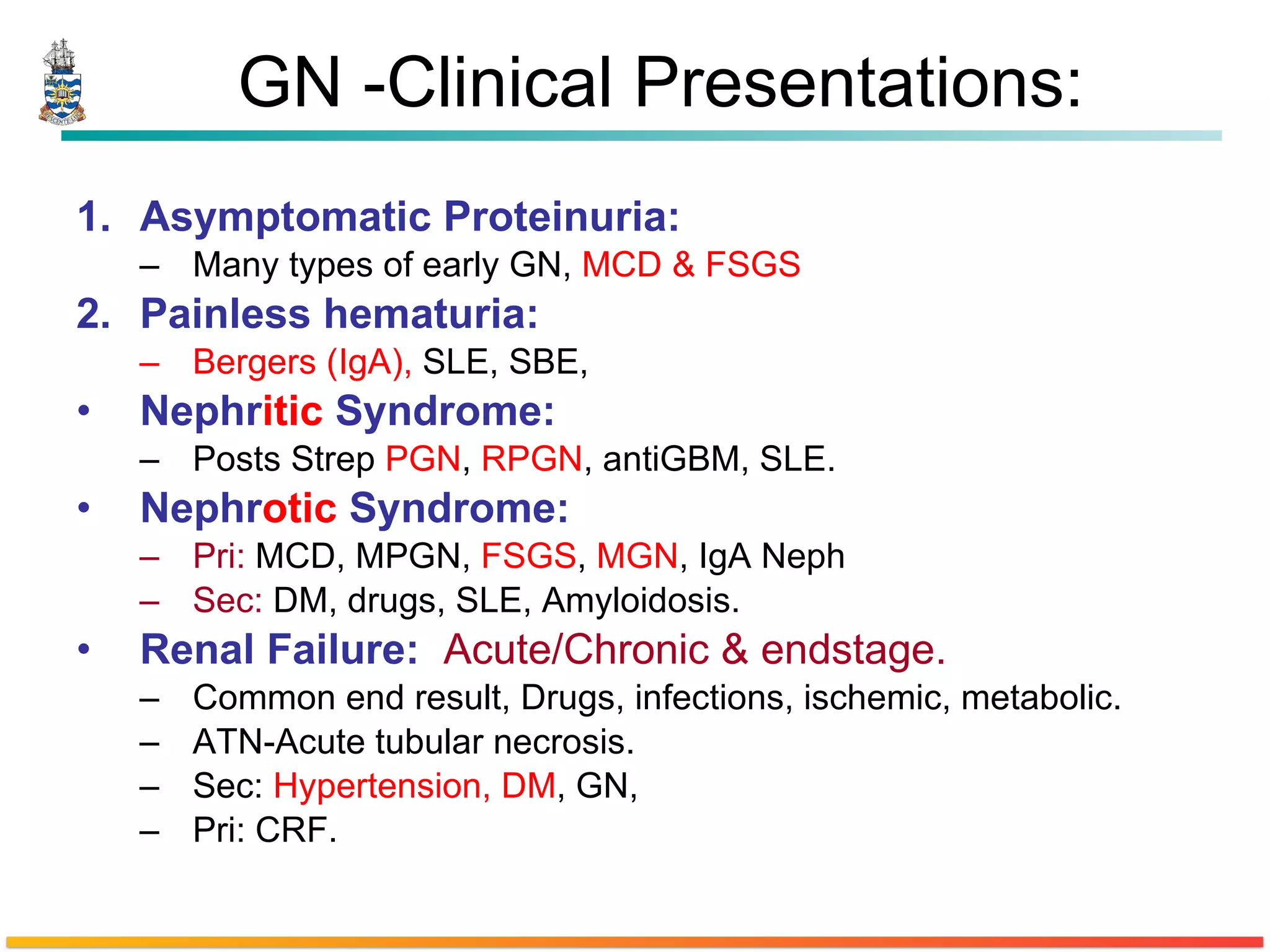 GN -Clinical Presentations: Asymptomatic Proteinuria: Many types of early GN,  MCD & FSGS Painless hematuria: Bergers (IgA),  SLE, SBE,  Nephr itic  Syndrome: Posts Strep  PGN ,  RPGN , antiGBM, SLE. Nephr otic  Syndrome: Pri:  MCD, MPGN,  FSGS ,  MGN , IgA Neph Sec:  DM, drugs, SLE, Amyloidosis. Renal Failure:   Acute/Chronic & endstage. Common end result, Drugs, infections, ischemic, metabolic. ATN-Acute tubular necrosis. Sec:  Hypertension, DM , GN,  Pri: CRF. 