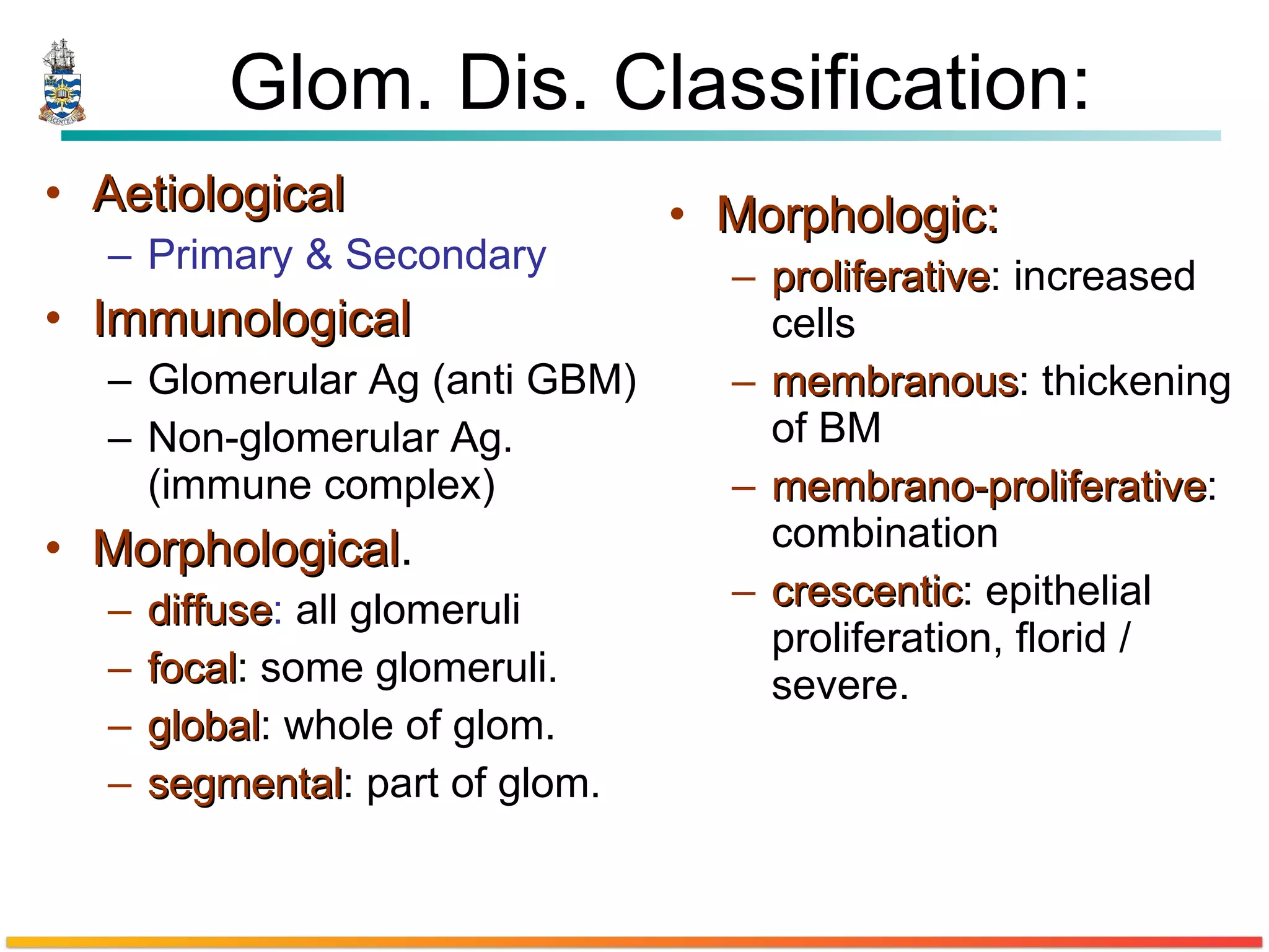 Glom. Dis. Classification: Aetiological   Primary & Secondary Immunological Glomerular Ag (anti GBM) Non-glomerular Ag. (immune complex)  Morphological . diffuse :  all glomeruli  focal : some glomeruli.  global : whole of glom.  segmental : part of glom. Morphologic: proliferative : increased cells  membranous : thickening of BM  membrano-proliferative :  combination  crescentic : epithelial proliferation, florid / severe. 