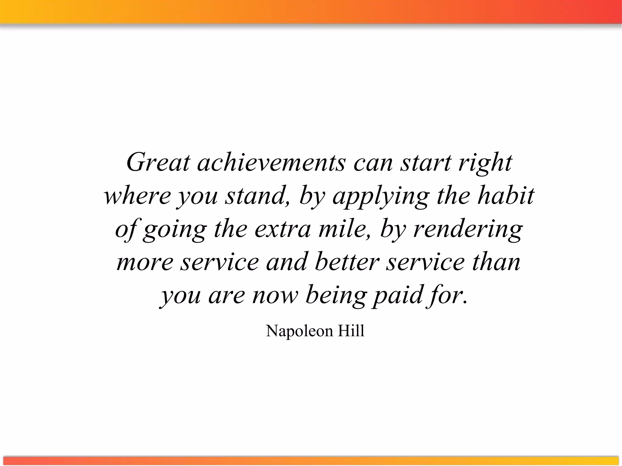 Great achievements can start right where you stand, by applying the habit of going the extra mile, by rendering more service and better service than you are now being paid for.  Napoleon Hill   