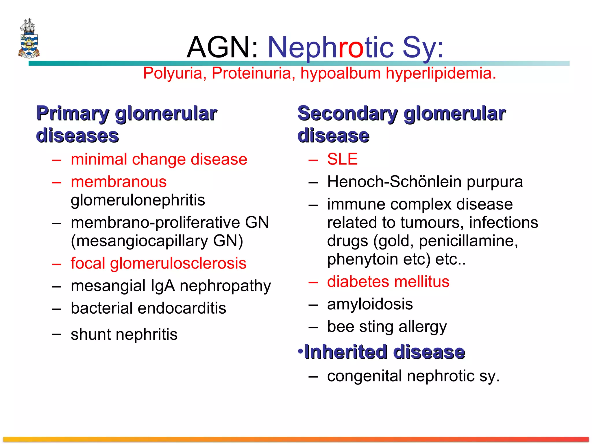 AGN:  Neph ro tic Sy:  Polyuria, Proteinuria, hypoalbum hyperlipidemia. Primary glomerular diseases  minimal change disease   membranous  glomerulonephritis  membrano-proliferative GN (mesangiocapillary GN)  focal glomerulosclerosis   mesangial IgA nephropathy  bacterial endocarditis  shunt nephritis   Secondary glomerular disease  SLE  Henoch-Schönlein purpura  immune complex disease related to tumours, infections drugs (gold, penicillamine, phenytoin etc) etc..  diabetes mellitus   amyloidosis bee sting allergy  Inherited disease   congenital nephrotic sy. 