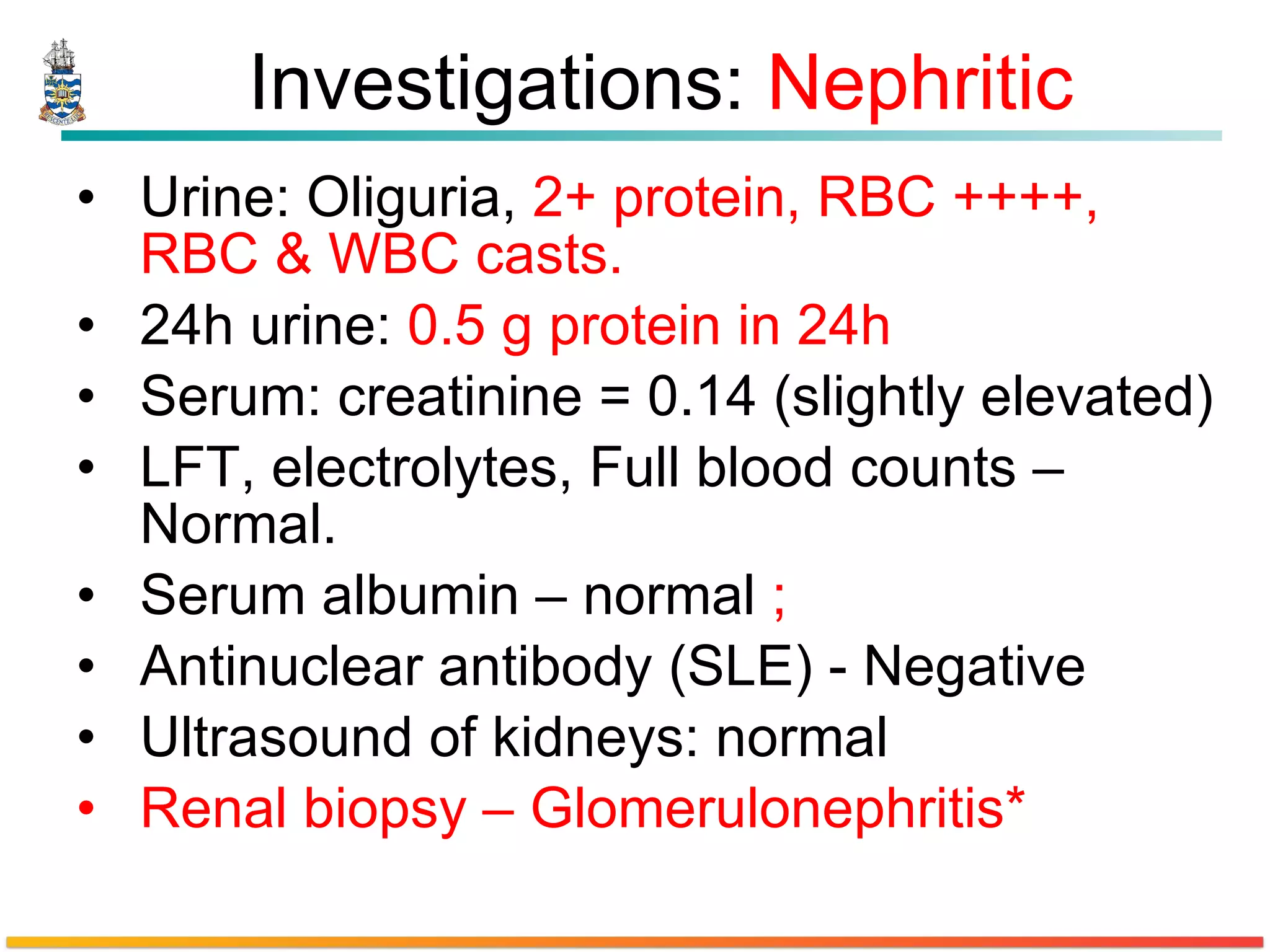 Investigations:  Nephritic Urine: Oliguria,  2+ protein, RBC ++++, RBC & WBC casts. 24h urine:  0.5 g protein in 24h  Serum: creatinine = 0.14 (slightly elevated) LFT, electrolytes, Full blood counts – Normal. Serum albumin – normal  ;   Antinuclear antibody (SLE) - Negative Ultrasound of kidneys: normal  Renal biopsy – Glomerulonephritis* 