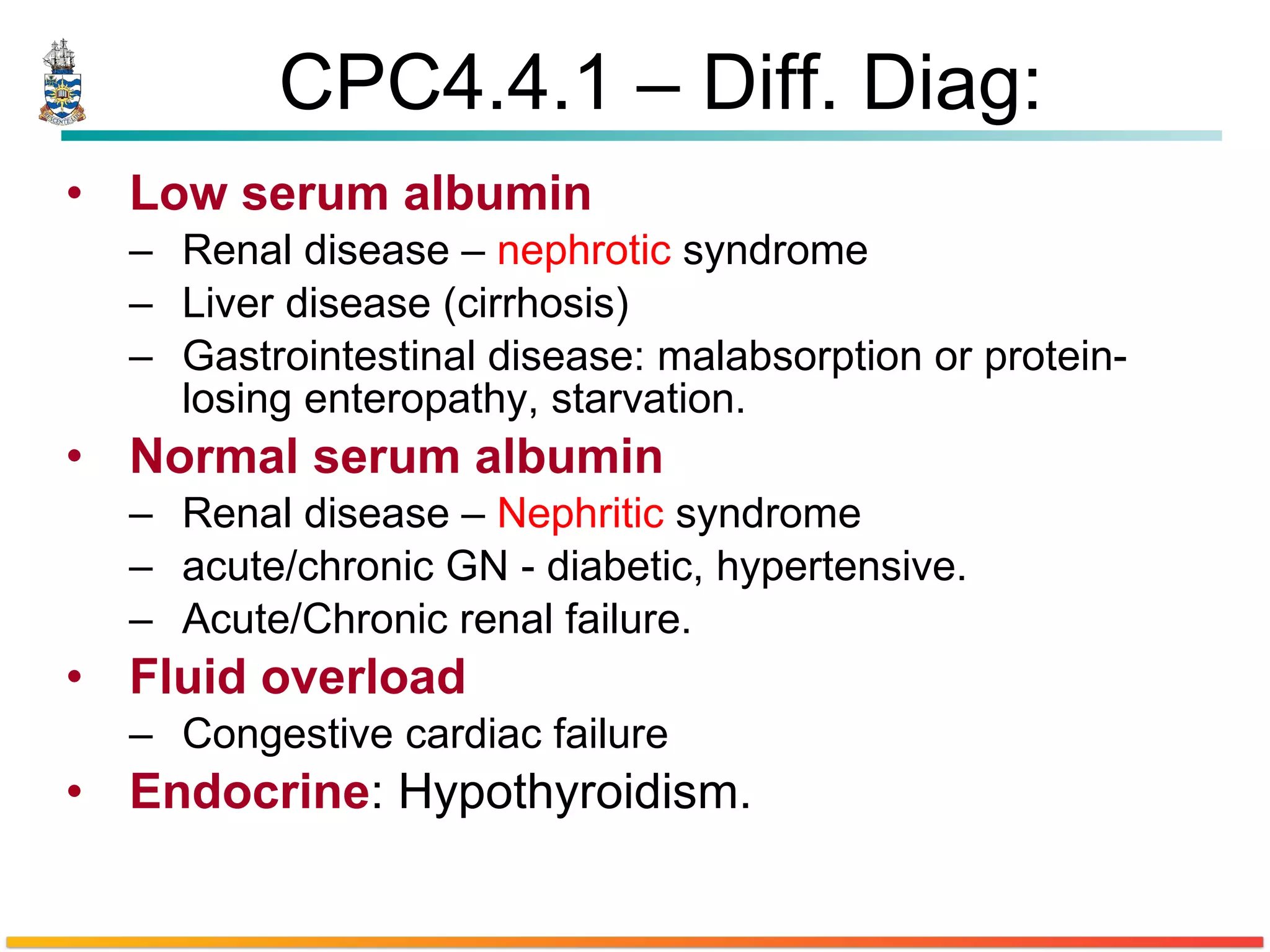 CPC4.4.1 – Diff. Diag: Low serum albumin Renal disease –  nephrotic  syndrome Liver disease (cirrhosis) Gastrointestinal disease: malabsorption or protein-losing enteropathy, starvation. Normal serum albumin Renal disease –  Nephritic  syndrome  acute/chronic GN - diabetic, hypertensive. Acute/Chronic renal failure. Fluid overload Congestive cardiac failure Endocrine : Hypothyroidism. 