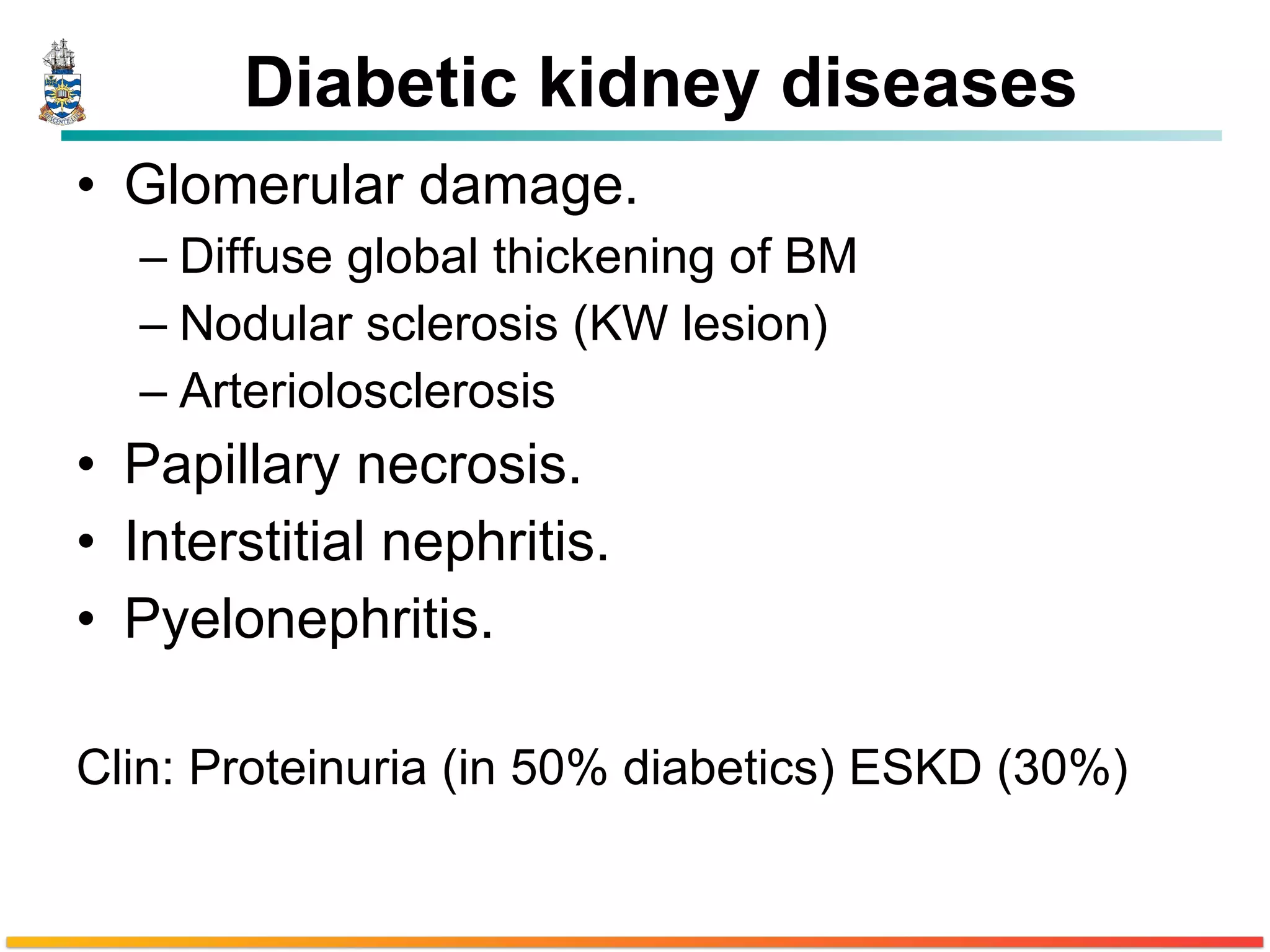 Diabetic kidney diseases Glomerular damage. Diffuse global thickening of BM Nodular sclerosis (KW lesion) Arteriolosclerosis Papillary necrosis. Interstitial nephritis. Pyelonephritis. Clin: Proteinuria (in 50% diabetics) ESKD (30%) 