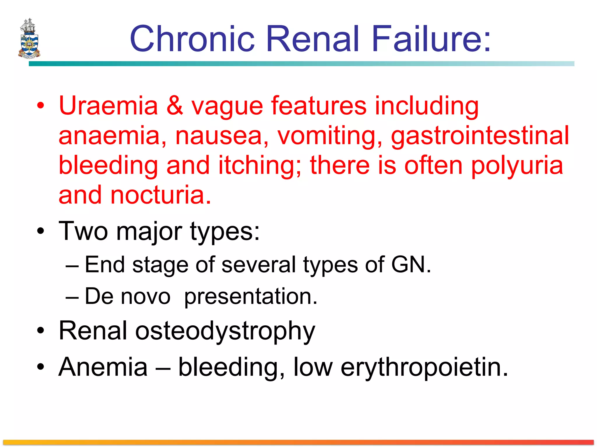 Chronic Renal Failure: Uraemia & vague features including anaemia, nausea, vomiting, gastrointestinal bleeding and itching; there is often polyuria and nocturia.  Two major types: End stage of several types of GN. De novo  presentation. Renal osteodystrophy Anemia – bleeding, low erythropoietin. 