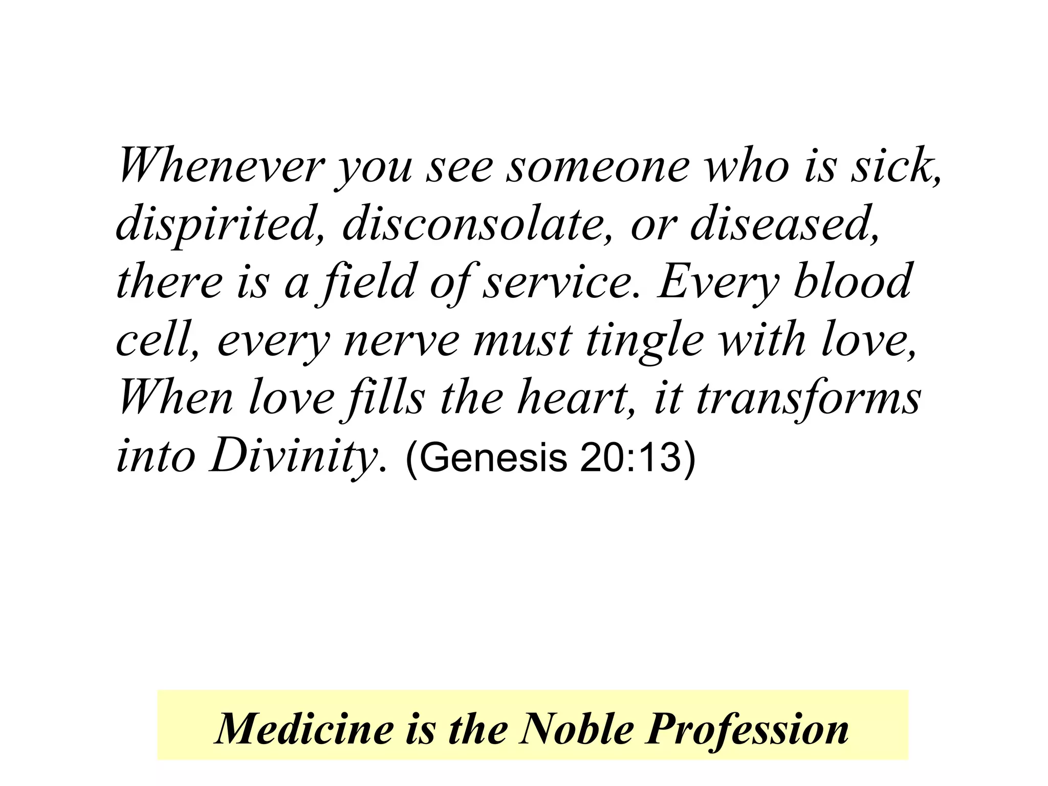 Whenever you see someone who is sick, dispirited, disconsolate, or diseased, there is a field of service. Every blood cell, every nerve must tingle with love, When love fills the heart, it transforms into Divinity.   ( Genesis 20:13 ) Medicine is the Noble Profession 